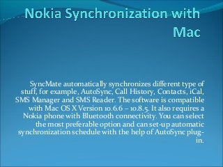 SyncMate automatically synchronizes different type of 
stuff, for example, AutoSync, Call History, Contacts, iCal, 
SMS Manager and SMS Reader. The software is compatible 
with Mac OS X Version 10.6.6 – 10.8.5. It also requires a 
Nokia phone with Bluetooth connectivity. You can select 
the most preferable option and can set-up automatic 
synchronization schedule with the help of AutoSync plug-in. 
 