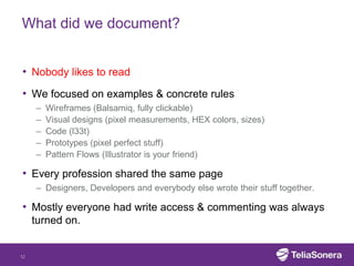 What did we document?


• Nobody likes to read
• We focused on examples & concrete rules
     –   Wireframes (Balsamiq, fully clickable)
     –   Visual designs (pixel measurements, HEX colors, sizes)
     –   Code (l33t)
     –   Prototypes (pixel perfect stuff)
     –   Pattern Flows (Illustrator is your friend)

• Every profession shared the same page
     – Designers, Developers and everybody else wrote their stuff together.

• Mostly everyone had write access & commenting was always
     turned on.


12
 