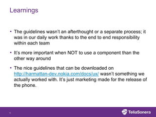 Learnings


• The guidelines wasn’t an afterthought or a separate process; it
     was in our daily work thanks to the end to end responsibility
     within each team

• It’s more important when NOT to use a component than the
     other way around

• The nice guidelines that can be downloaded on
     http://harmattan-dev.nokia.com/docs/ux/ wasn’t something we
     actually worked with. It’s just marketing made for the release of
     the phone.




13
 