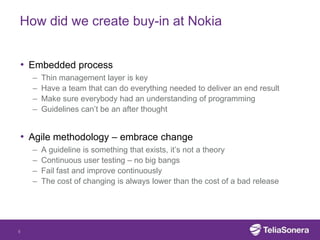 How did we create buy-in at Nokia


• Embedded process
    –   Thin management layer is key
    –   Have a team that can do everything needed to deliver an end result
    –   Make sure everybody had an understanding of programming
    –   Guidelines can’t be an after thought


• Agile methodology – embrace change
    –   A guideline is something that exists, it’s not a theory
    –   Continuous user testing – no big bangs
    –   Fail fast and improve continuously
    –   The cost of changing is always lower than the cost of a bad release




5
 