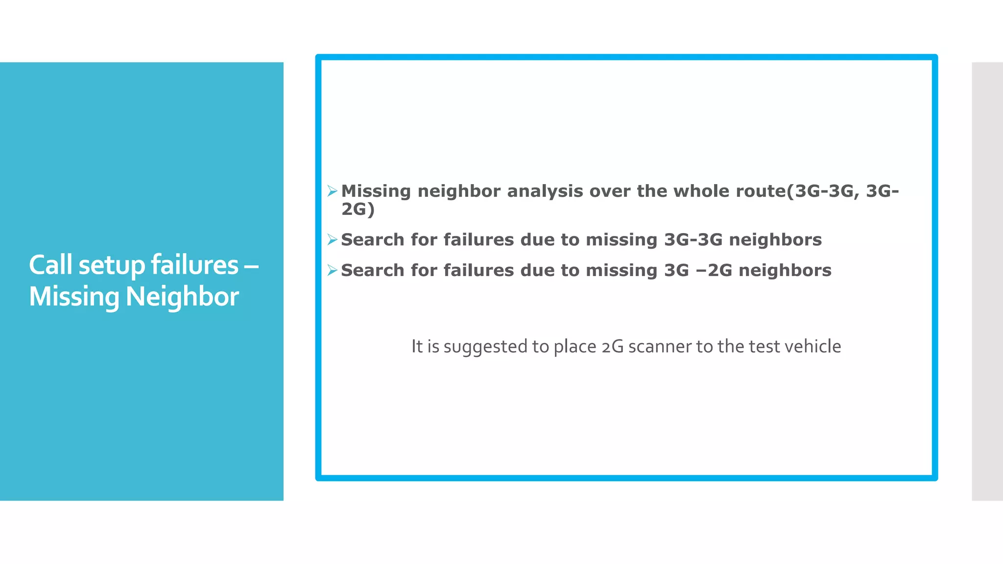 Call setup failures –
Missing Neighbor
Missing neighbor analysis over the whole route(3G-3G, 3G-
2G)
Search for failures due to missing 3G-3G neighbors
Search for failures due to missing 3G –2G neighbors
It is suggested to place 2G scanner to the test vehicle
 