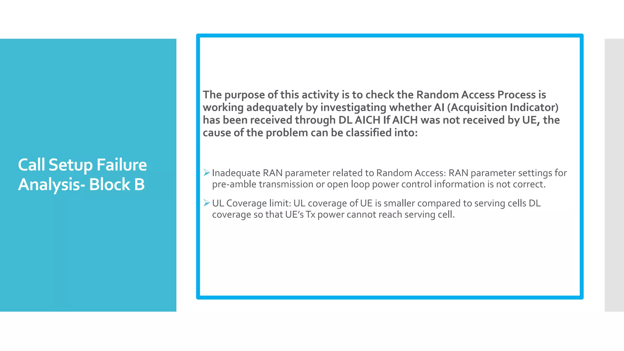 CallSetup Failure
Analysis- Block B
The purpose of this activity is to check the Random Access Process is
working adequately by investigating whether AI (Acquisition Indicator)
has been received through DL AICH If AICH was not received by UE, the
cause of the problem can be classified into:
Inadequate RAN parameter related to Random Access: RAN parameter settings for
pre-amble transmission or open loop power control information is not correct.
UL Coverage limit: UL coverage of UE is smaller compared to serving cells DL
coverage so that UE’s Tx power cannot reach serving cell.
 