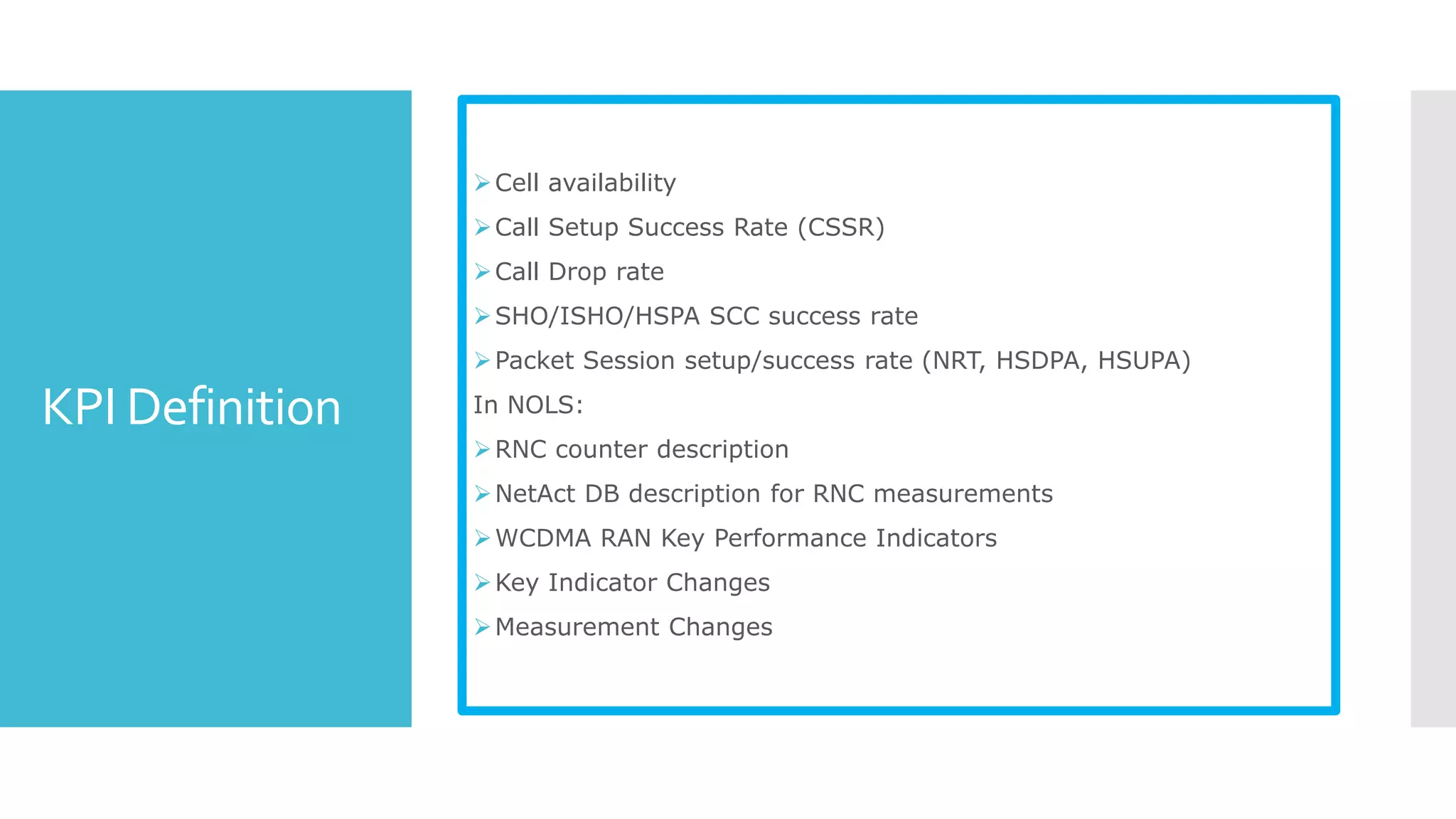 KPI Definition
Cell availability
Call Setup Success Rate (CSSR)
Call Drop rate
SHO/ISHO/HSPA SCC success rate
Packet Session setup/success rate (NRT, HSDPA, HSUPA)
In NOLS:
RNC counter description
NetAct DB description for RNC measurements
WCDMA RAN Key Performance Indicators
Key Indicator Changes
Measurement Changes
 