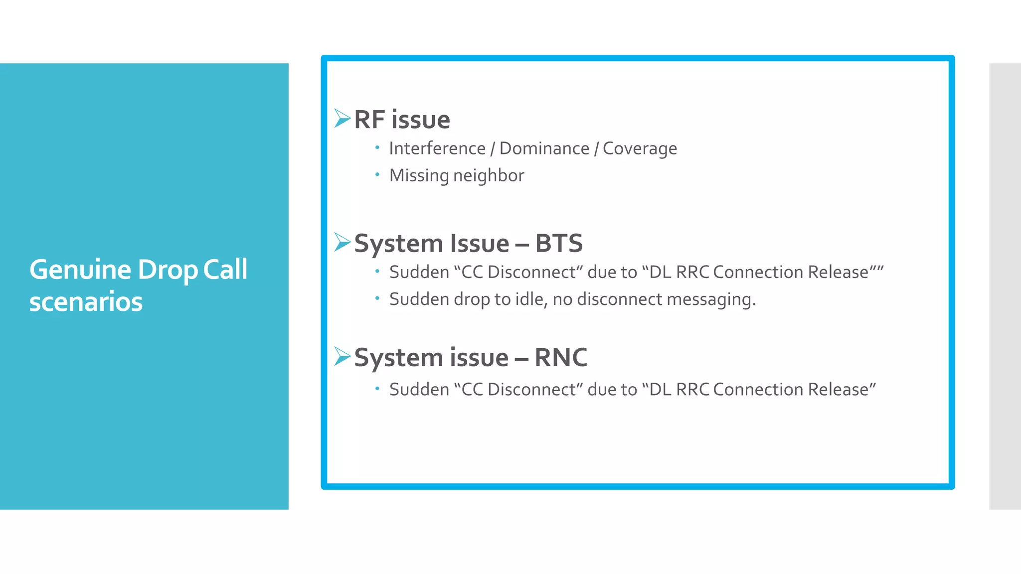 Genuine DropCall
scenarios
RF issue
 Interference / Dominance / Coverage
 Missing neighbor
System Issue – BTS
 Sudden “CC Disconnect” due to “DL RRC Connection Release””
 Sudden drop to idle, no disconnect messaging.
System issue – RNC
 Sudden “CC Disconnect” due to “DL RRC Connection Release”
 