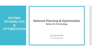 WCDMA
KPIANALYSIS
&
OPTIMIZATION
Network Planning & Optimization
Nokia 3G Technology
By:Yogender Rana
(Ref: Nokia/web/www)
 