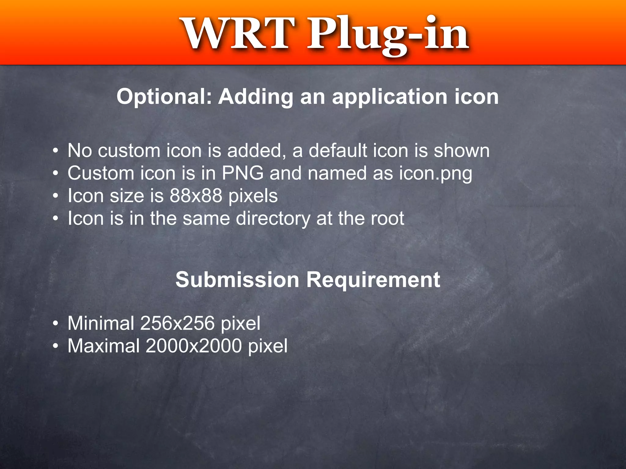 WRT Plug-in
                 Testing
         Optional: Adding an application icon

•   No custom icon is added, a default icon is shown
•   Custom icon is in PNG and named as icon.png
•   Icon size is 88x88 pixels
•   Icon is in the same directory at the root


                Submission Requirement
• Minimal 256x256 pixel
• Maximal 2000x2000 pixel
 