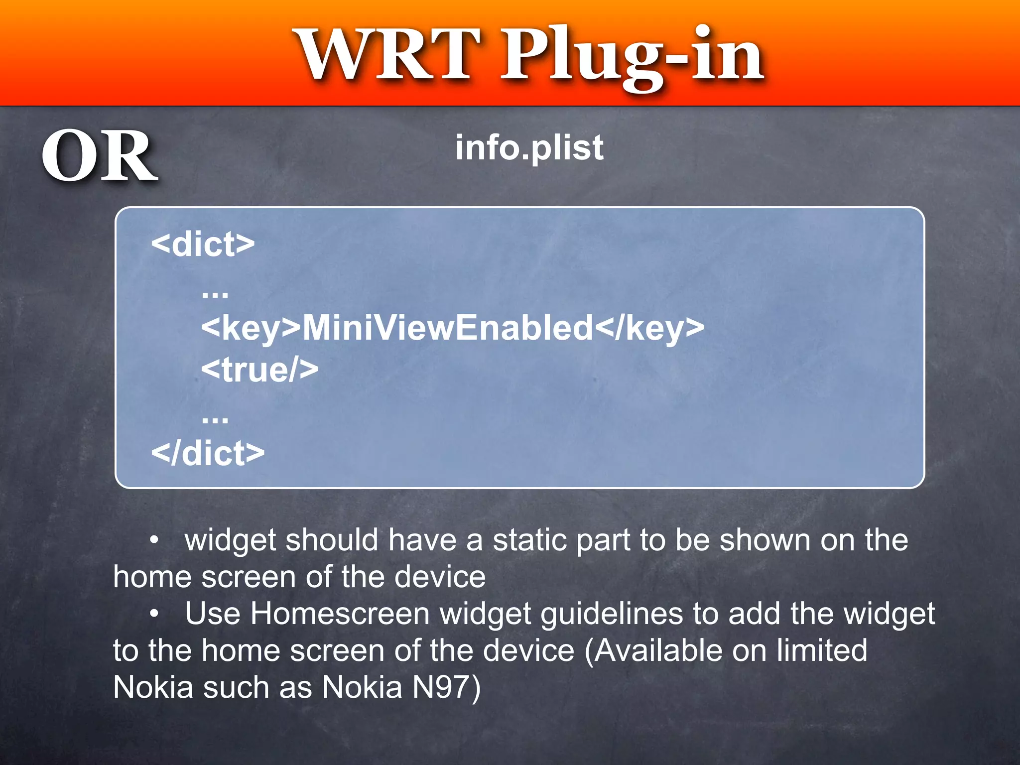 WRT Plug-in
              Testing
OR                      info.plist

   <dict>
      ...
      <key>MiniViewEnabled</key>
      <true/>
      ...
   </dict>

    • widget should have a static part to be shown on the
 home screen of the device
    • Use Homescreen widget guidelines to add the widget
 to the home screen of the device (Available on limited
 Nokia such as Nokia N97)
 