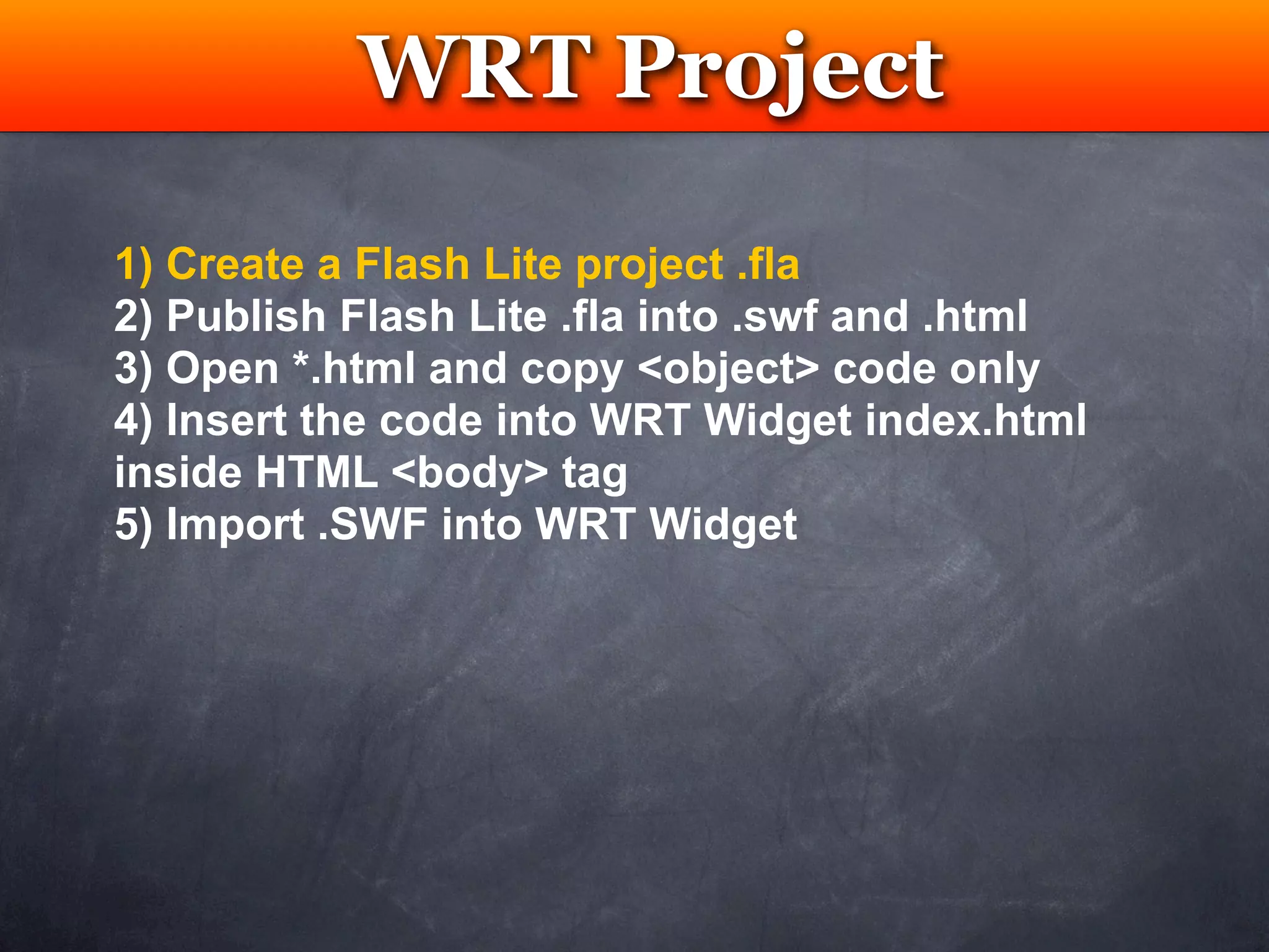 WRT Project
            Testing

1) Create a Flash Lite project .fla
2) Publish Flash Lite .fla into .swf and .html
3) Open *.html and copy <object> code only
4) Insert the code into WRT Widget index.html
inside HTML <body> tag
5) Import .SWF into WRT Widget
 
