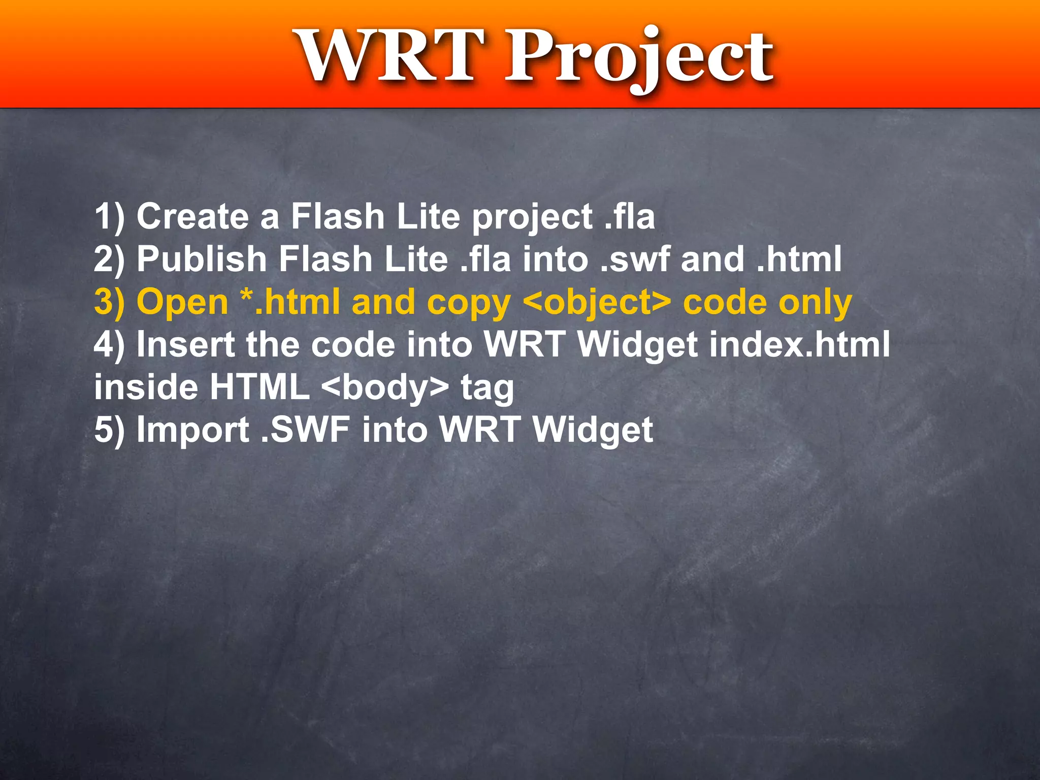 WRT Project
            Testing

1) Create a Flash Lite project .fla
2) Publish Flash Lite .fla into .swf and .html
3) Open *.html and copy <object> code only
4) Insert the code into WRT Widget index.html
inside HTML <body> tag
5) Import .SWF into WRT Widget
 