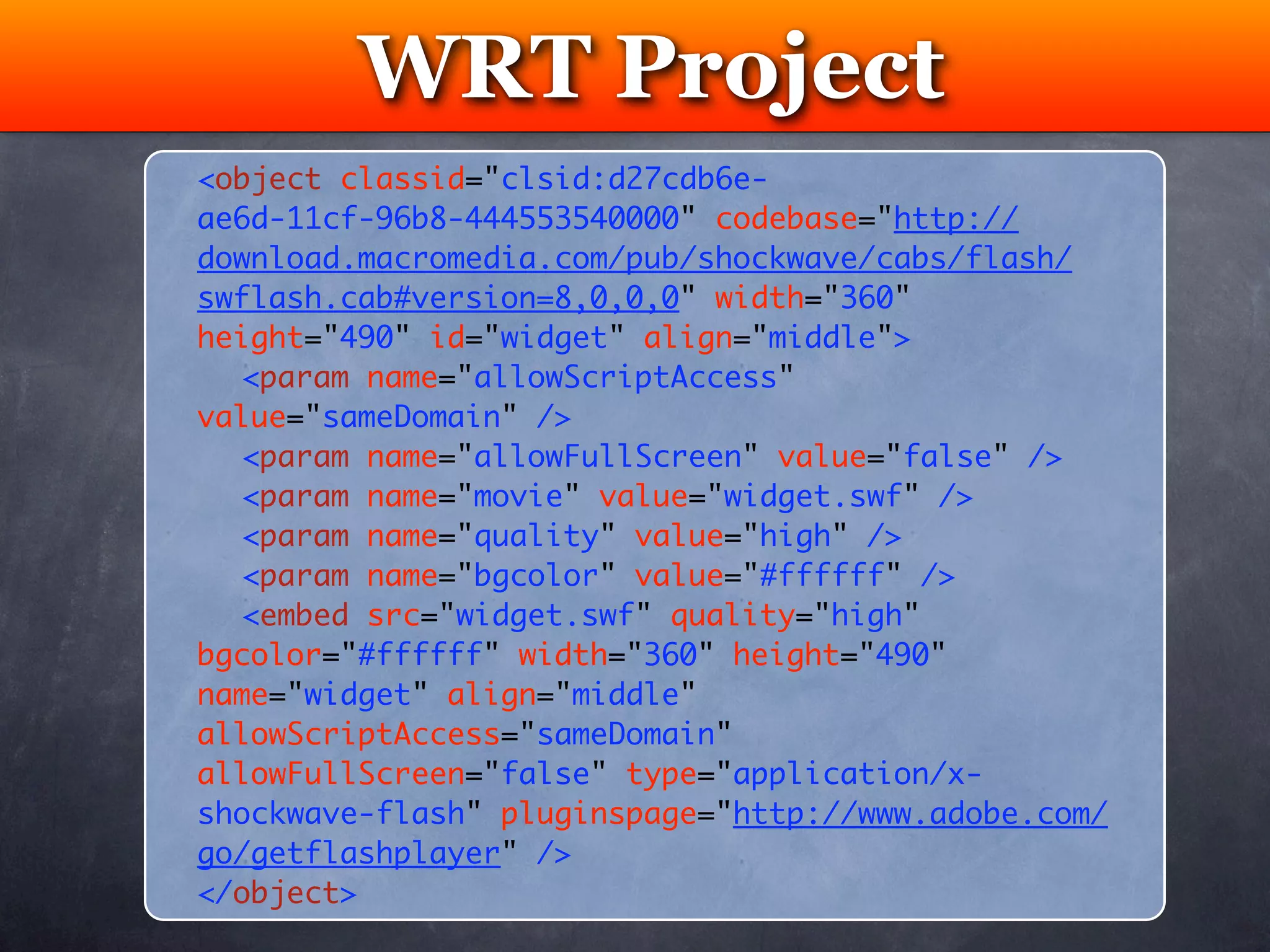 WRT Project
          Testing
<object classid="clsid:d27cdb6e-
ae6d-11cf-96b8-444553540000" codebase="http://
download.macromedia.com/pub/shockwave/cabs/flash/
swflash.cab#version=8,0,0,0" width="360"
height="490" id="widget" align="middle">
	 <param name="allowScriptAccess"
value="sameDomain" />
	 <param name="allowFullScreen" value="false" />
	 <param name="movie" value="widget.swf" />
	 <param name="quality" value="high" />
	 <param name="bgcolor" value="#ffffff" />	
	 <embed src="widget.swf" quality="high"
bgcolor="#ffffff" width="360" height="490"
name="widget" align="middle"
allowScriptAccess="sameDomain"
allowFullScreen="false" type="application/x-
shockwave-flash" pluginspage="http://www.adobe.com/
go/getflashplayer" />
</object>
 