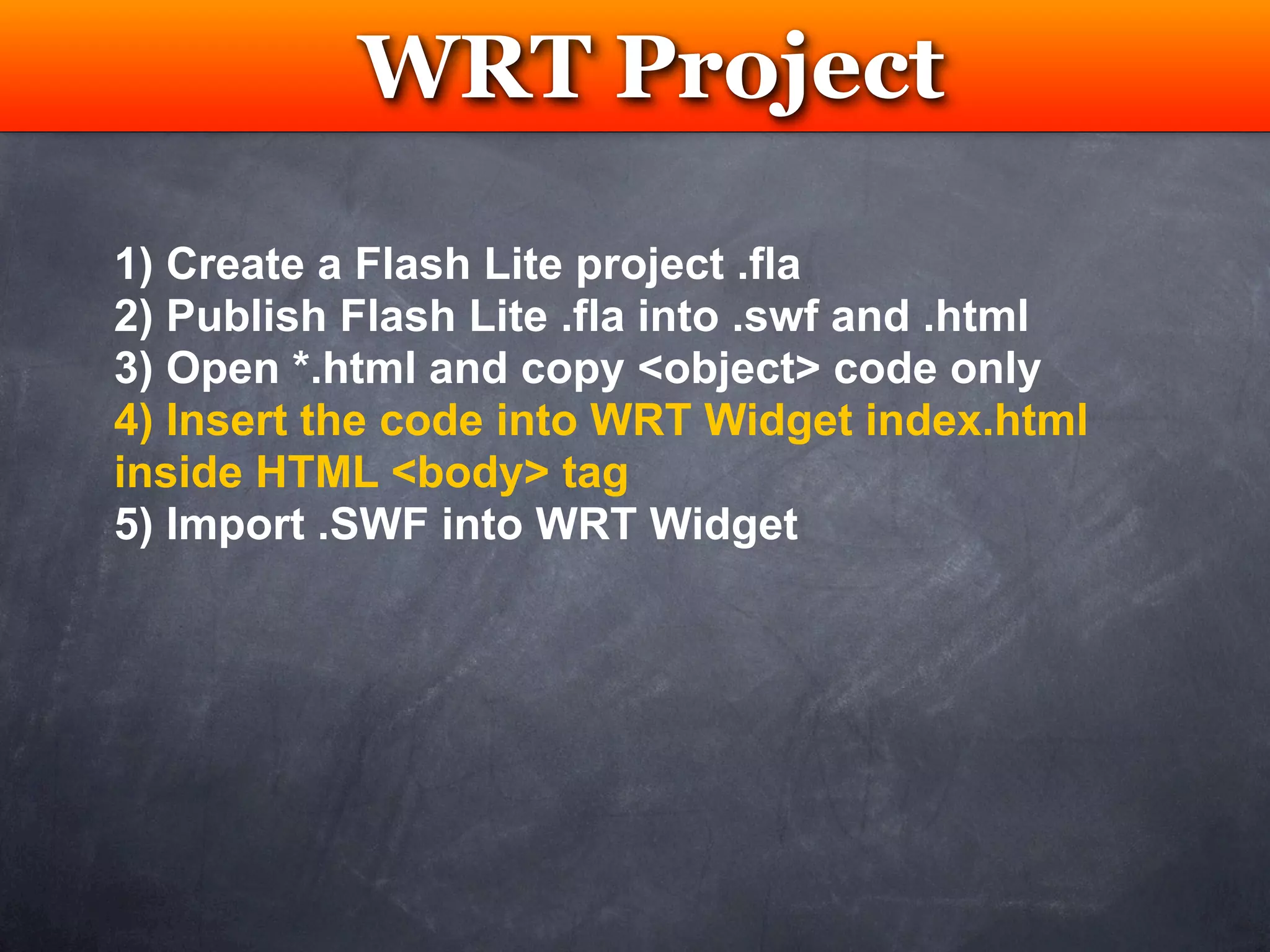 WRT Project
            Testing

1) Create a Flash Lite project .fla
2) Publish Flash Lite .fla into .swf and .html
3) Open *.html and copy <object> code only
4) Insert the code into WRT Widget index.html
inside HTML <body> tag
5) Import .SWF into WRT Widget
 