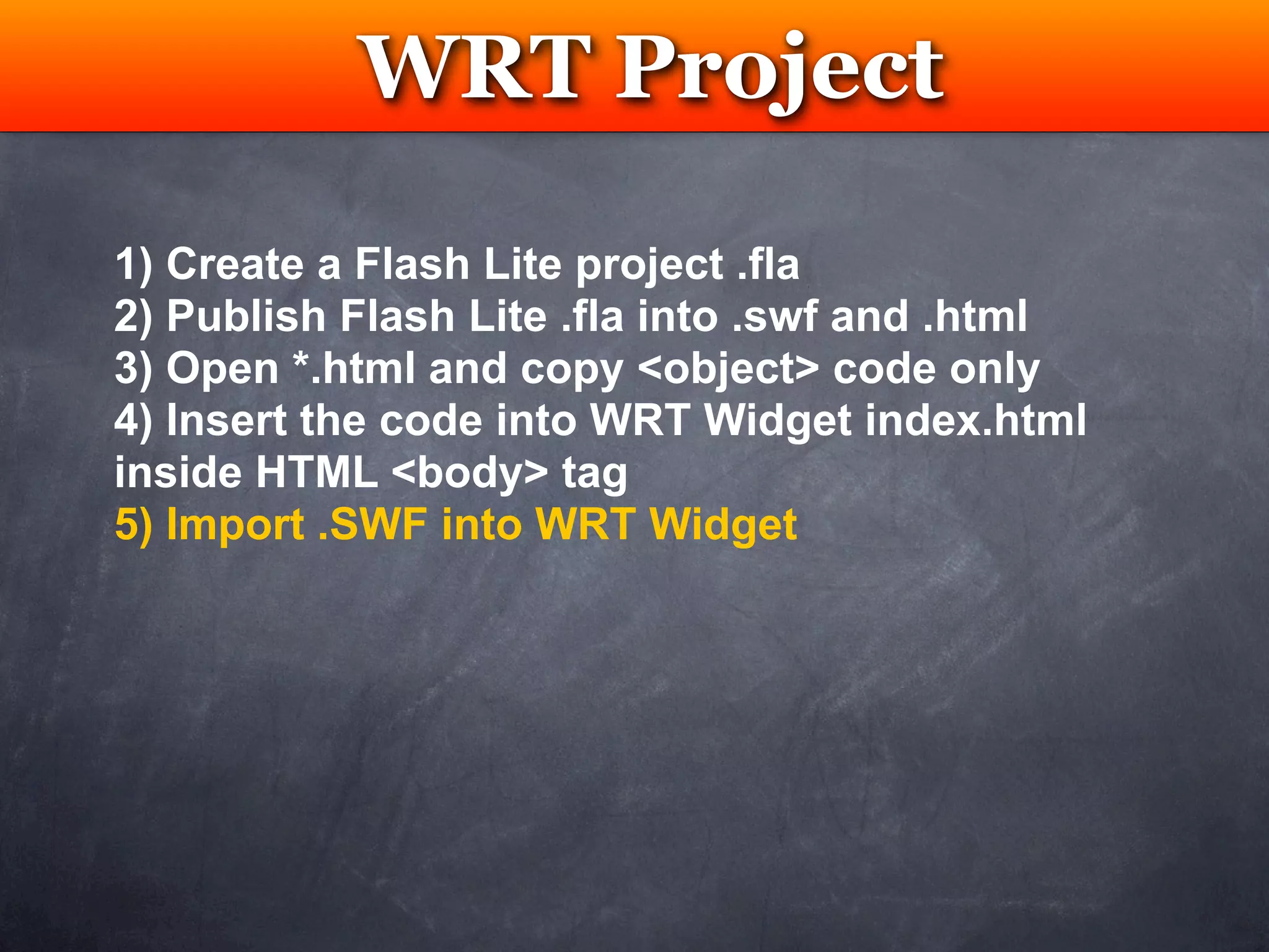 WRT Project
            Testing

1) Create a Flash Lite project .fla
2) Publish Flash Lite .fla into .swf and .html
3) Open *.html and copy <object> code only
4) Insert the code into WRT Widget index.html
inside HTML <body> tag
5) Import .SWF into WRT Widget
 