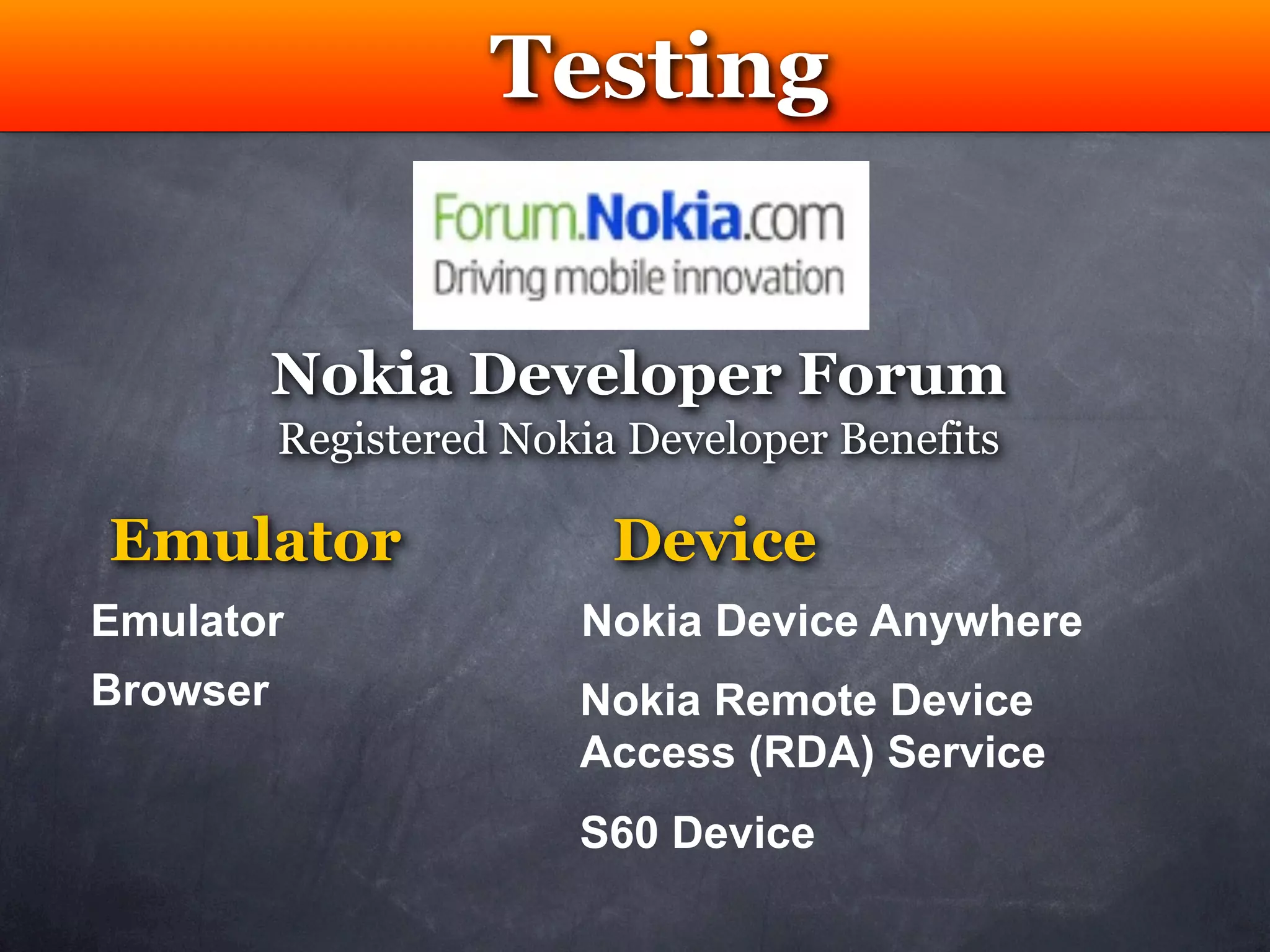 Testing


          Nokia Developer Forum
          Registered Nokia Developer Benefits

Emulator                  Device
Emulator                Nokia Device Anywhere
Browser                 Nokia Remote Device
                        Access (RDA) Service
                        S60 Device
 