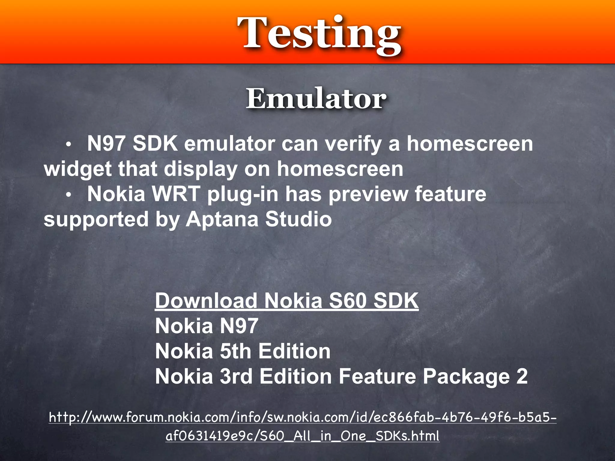 Testing
                           Emulator
  • N97 SDK emulator can verify a homescreen
widget that display on homescreen
  • Nokia WRT plug-in has preview feature
supported by Aptana Studio


               Download Nokia S60 SDK
               Nokia N97
               Nokia 5th Edition
               Nokia 3rd Edition Feature Package 2
http://www.forum.nokia.com/info/sw.nokia.com/id/ec866fab-4b76-49f6-b5a5-
                af0631419e9c/S60_All_in_One_SDKs.html
 
