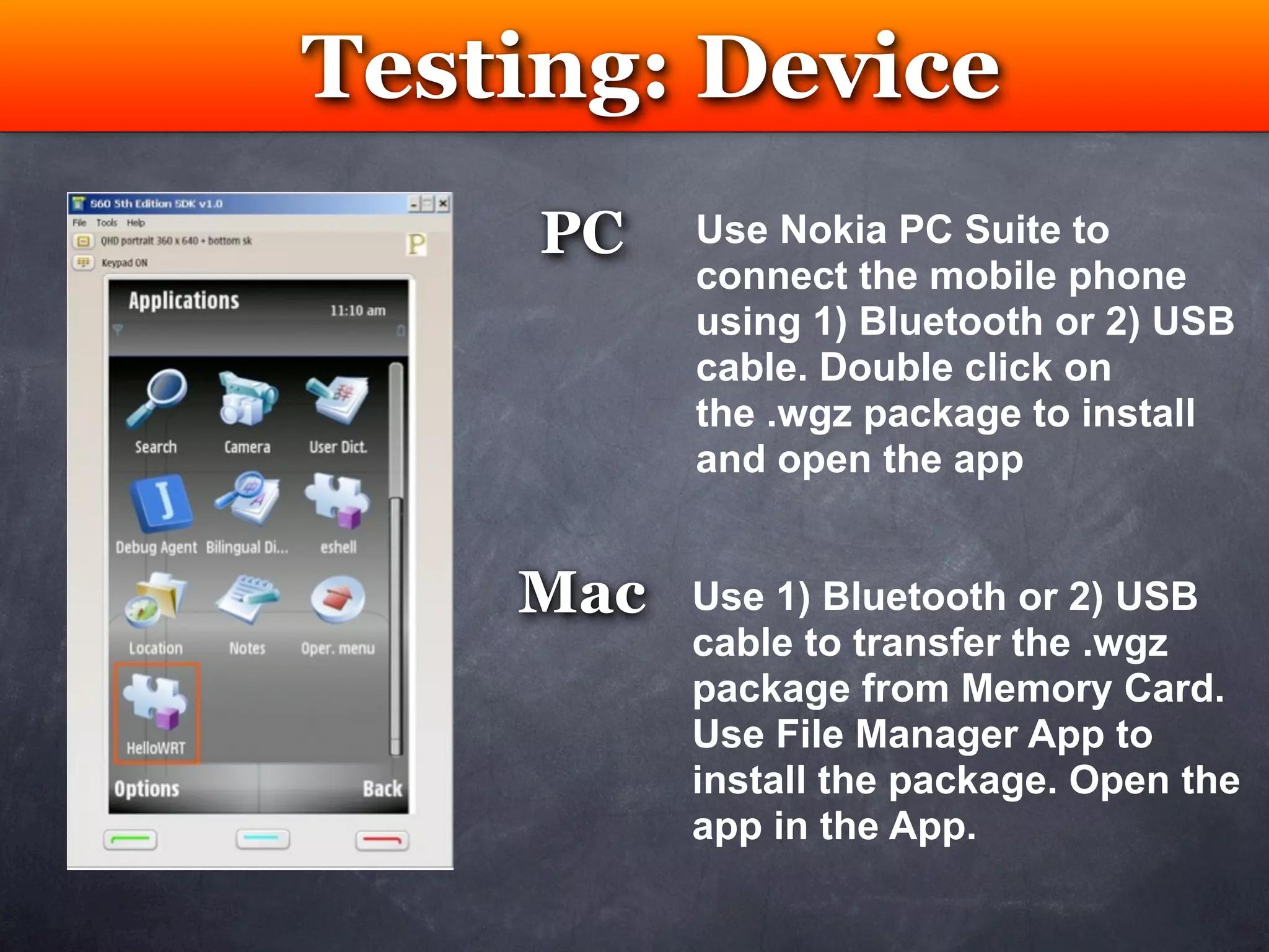 Testing: Device
    Testing
     PC   Use Nokia PC Suite to
          connect the mobile phone
          using 1) Bluetooth or 2) USB
          cable. Double click on
          the .wgz package to install
          and open the app


    Mac   Use 1) Bluetooth or 2) USB
          cable to transfer the .wgz
          package from Memory Card.
          Use File Manager App to
          install the package. Open the
          app in the App.
 