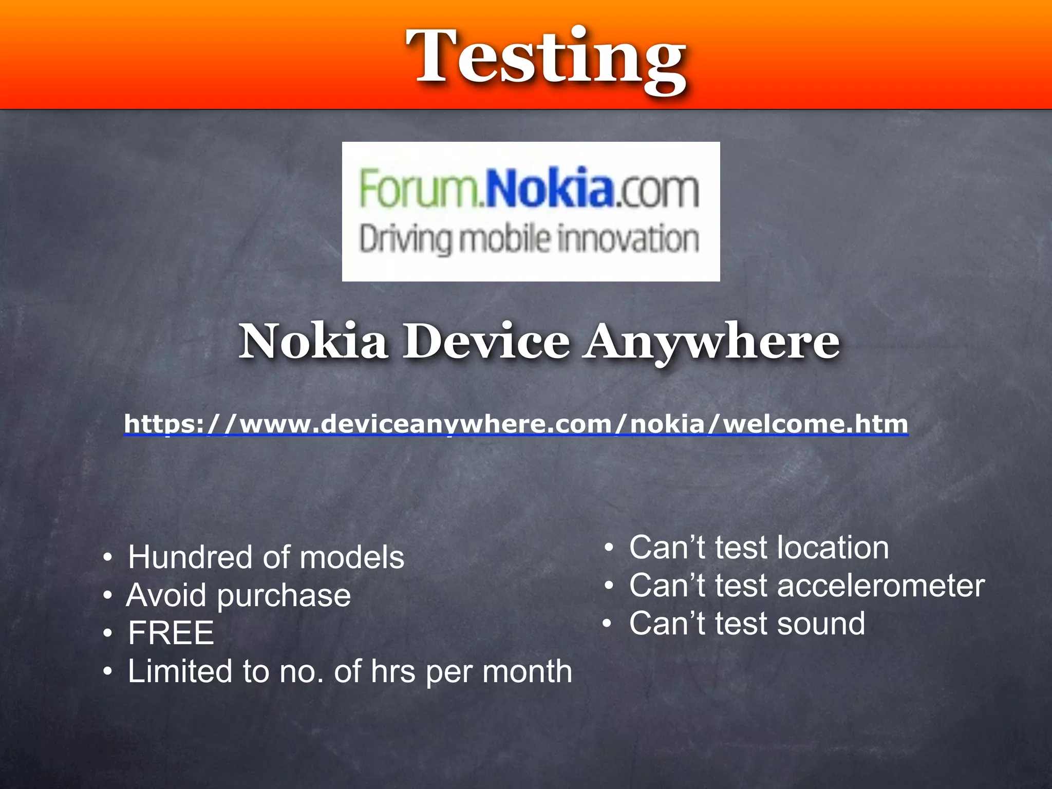 Testing


           Nokia Device Anywhere
    https://www.deviceanywhere.com/nokia/welcome.htm




•   Hundred of models               • Can’t test location
•   Avoid purchase                  • Can’t test accelerometer
•   FREE                            • Can’t test sound
•   Limited to no. of hrs per month
 