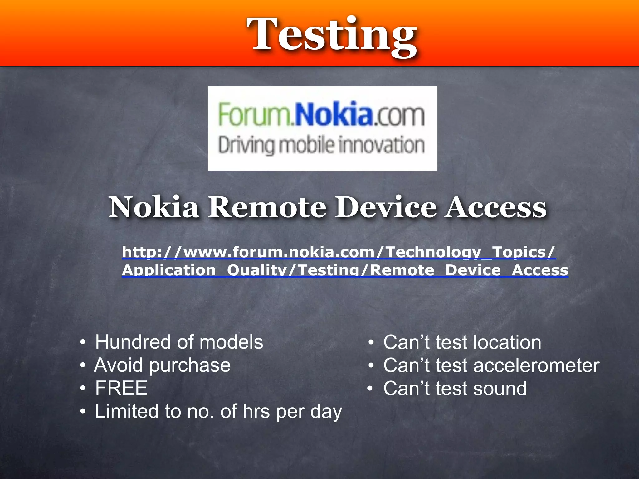 Testing


     Nokia Remote Device Access
       http://www.forum.nokia.com/Technology_Topics/
       Application_Quality/Testing/Remote_Device_Access



•   Hundred of models               • Can’t test location
•   Avoid purchase                  • Can’t test accelerometer
•   FREE                            • Can’t test sound
•   Limited to no. of hrs per day
 