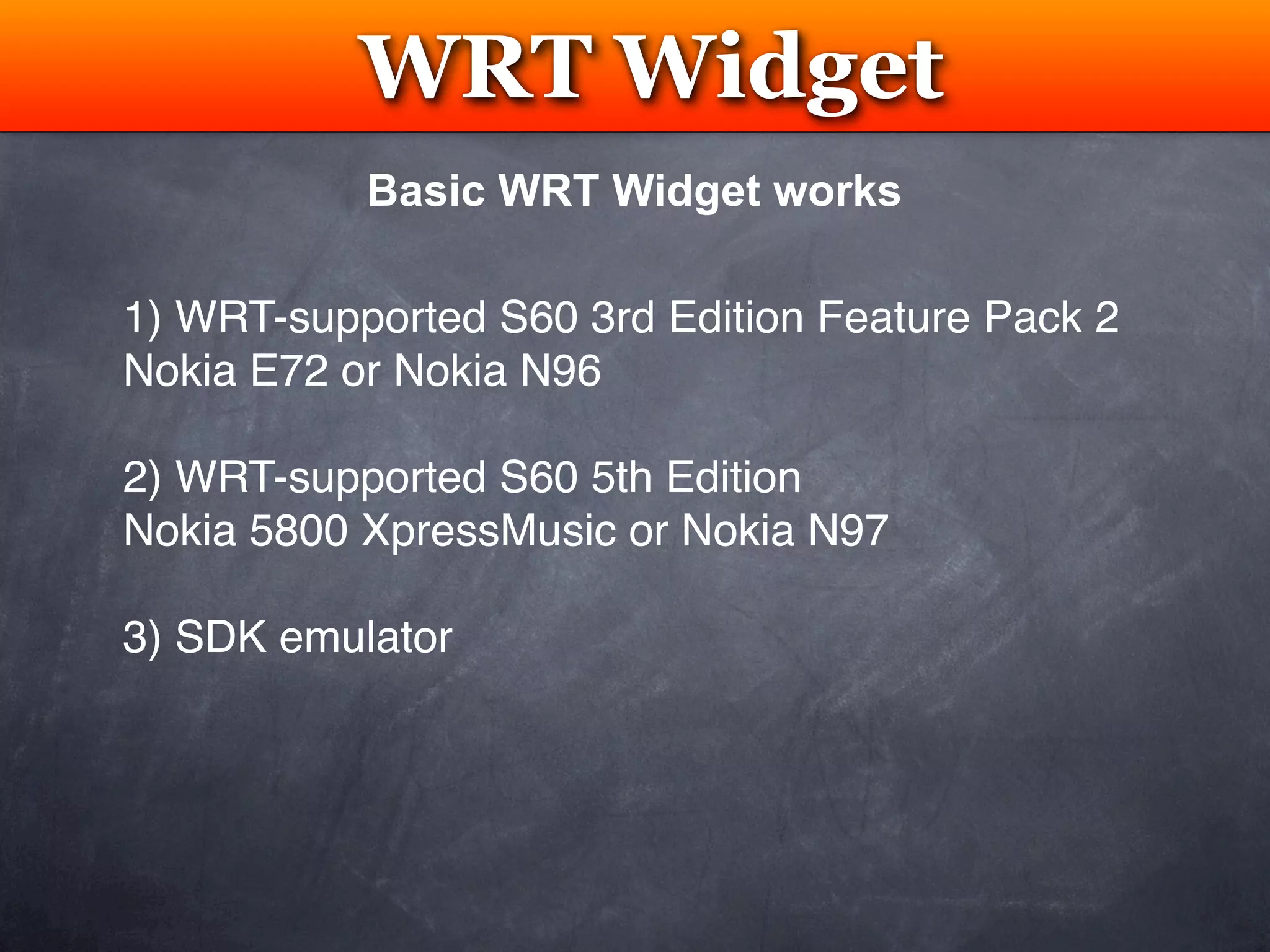 WRT Widget
            Testing
           Basic WRT Widget works

1) WRT-supported S60 3rd Edition Feature Pack 2
Nokia E72 or Nokia N96

2) WRT-supported S60 5th Edition
Nokia 5800 XpressMusic or Nokia N97

3) SDK emulator
 