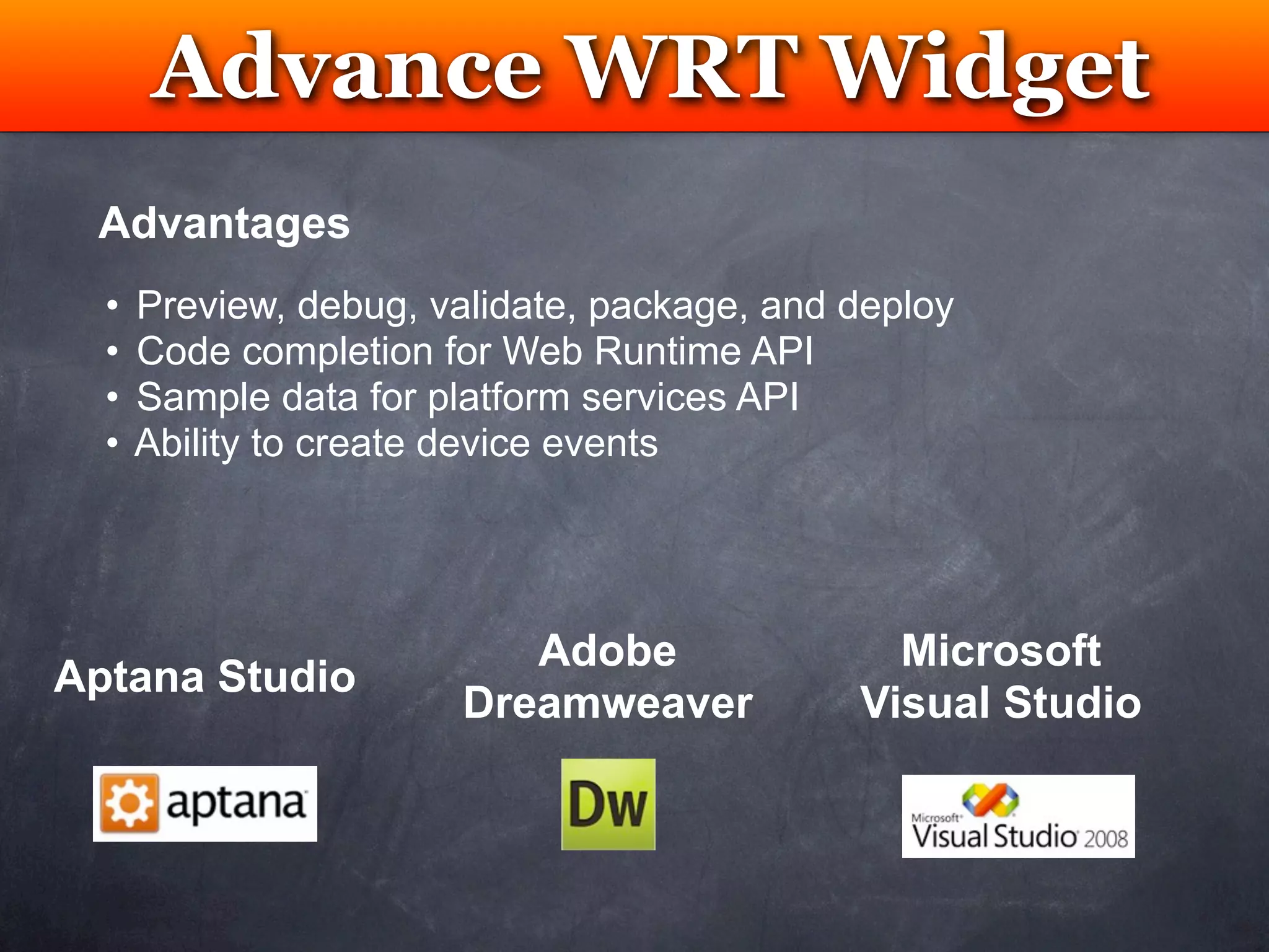 Advance WRT Widget
            Testing
 Advantages
  •   Preview, debug, validate, package, and deploy
  •   Code completion for Web Runtime API
  •   Sample data for platform services API
  •   Ability to create device events




                           Adobe               Microsoft
Aptana Studio
                        Dreamweaver          Visual Studio
 