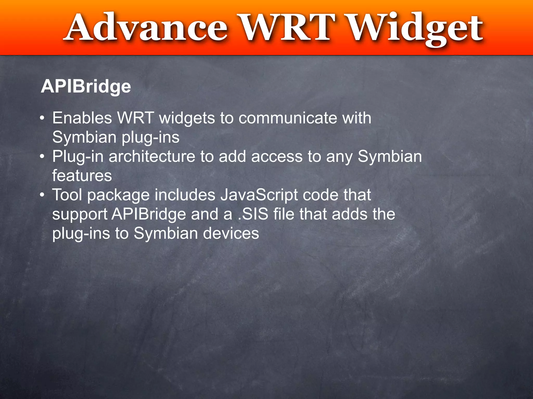 Advance WRT Widget
         Testing
APIBridge
• Enables WRT widgets to communicate with
  Symbian plug-ins
• Plug-in architecture to add access to any Symbian
  features
• Tool package includes JavaScript code that
  support APIBridge and a .SIS file that adds the
  plug-ins to Symbian devices
 