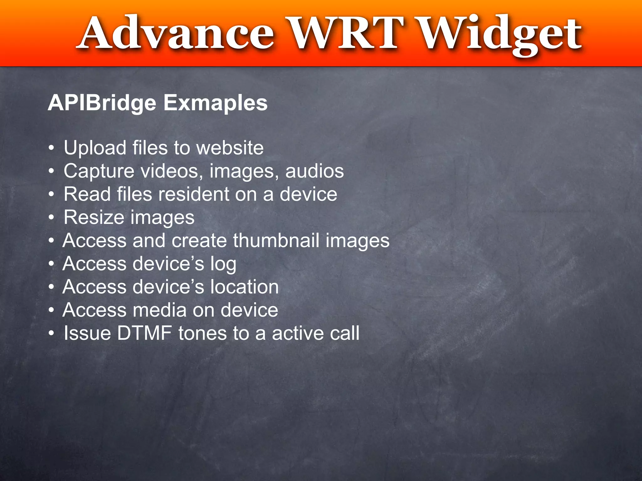 Advance WRT Widget
           Testing
APIBridge Exmaples
•   Upload files to website
•   Capture videos, images, audios
•   Read files resident on a device
•   Resize images
•   Access and create thumbnail images
•   Access device’s log
•   Access device’s location
•   Access media on device
•   Issue DTMF tones to a active call
 
