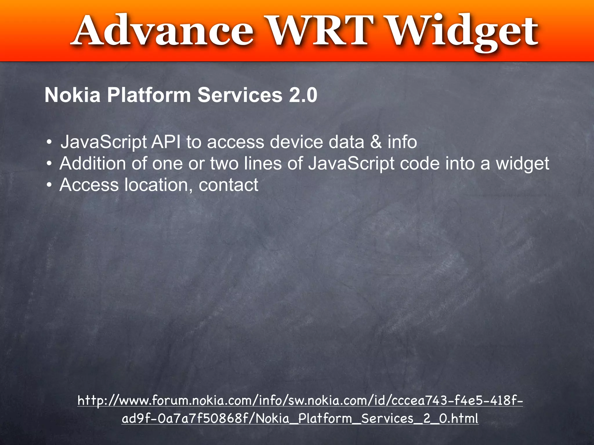 Advance WRT Widget
         Testing
Nokia Platform Services 2.0

• JavaScript API to access device data & info
• Addition of one or two lines of JavaScript code into a widget
• Access location, contact




   http://www.forum.nokia.com/info/sw.nokia.com/id/cccea743-f4e5-418f-
          ad9f-0a7a7f50868f/Nokia_Platform_Services_2_0.html
 