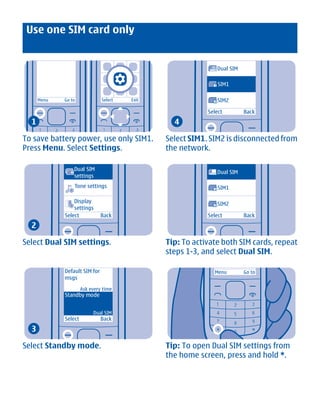 Use one SIM card only


                                                                  Dual SIM

                                                              1   SIM1

      Menu    Go to             Select   Exit                 2   SIM2

                                                            Select           Back
  1                                               4

To save battery power, use only SIM1.           Select SIM1. SIM2 is disconnected from
Press Menu. Select Settings.                    the network.

                  Dual SIM
                                                                  Dual SIM
                  settings
                  Tone settings                               1   SIM1

                  Display                                         SIM2
                                                              2
                  settings
              Select            Back                        Select           Back
  2

Select Dual SIM settings.                       Tip: To activate both SIM cards, repeat
                                                steps 1-3, and select Dual SIM.

              Default SIM for                                 Menu           Go to
              msgs

                       Ask every time
              Standby mode


                            Dual SIM
              Select            Back
  3

Select Standby mode.                            Tip: To open Dual SIM settings from
                                                the home screen, press and hold *.




             Cyan Magenta Yellow Black
 