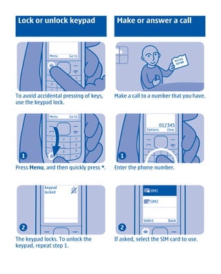 Lock or unlock keypad                   Make or answer a call



              Menu    Go to




To avoid accidental pressing of keys,   Make a call to a number that you have.
use the keypad lock.

              Menu    Go to

                                                                 012345
                                                      Options       Clear




  1                                       1

Press Menu, and then quickly press *.   Enter the phone number.


            Keypad
            locked                                    1   SIM1

                                                      2   SIM2



                                                    Select          Back
  2                                       2

The keypad locks. To unlock the         If asked, select the SIM card to use.
keypad, repeat step 1.




       Cyan Magenta Yellow Black
 