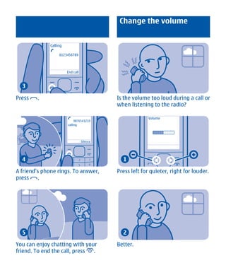 Change the volume


              Calling

                   0123456789



                        End call



  3

Press   .                                    Is the volume too loud during a call or
                                             when listening to the radio?

                                                           Volume
                             9876543210
                        calling




                                   Silence




  4                                            1

A friend's phone rings. To answer,           Press left for quieter, right for louder.
press     .




  5                                            2

You can enjoy chatting with your             Better.
friend. To end the call, press .




        Cyan Magenta Yellow Black
 