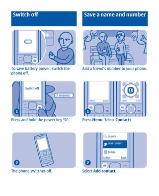 Switch off                            Save a name and number




To save battery power, switch the     Add a friend's number to your phone.
phone off.


       Switch off

                          2 seconds
                                            Menu   Go to         Select   Exit




  1                                     1

Press and hold the power key      .   Press Menu. Select Contacts.



                                                       Search

                                                       Add contact


                                                       Delete

                                                   Select       Back
  2                                     2

The phone switches off.               Select Add contact.




       Cyan Magenta Yellow Black
 