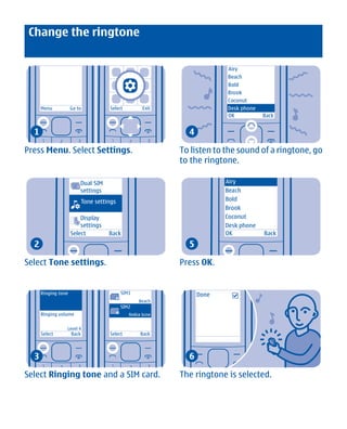 Change the ringtone


                                                                             Airy
                                                                             Beach
                                                                             Bold
                                                                             Brook
                                                                             Coconut
      Menu           Go to            Select             Exit                Desk phone
                                                                             OK           Back


  1                                                               4

Press Menu. Select Settings.                                    To listen to the sound of a ringtone, go
                                                                to the ringtone.

                         Dual SIM                                            Airy
                         settings                                            Beach
                            Tone settings                                    Bold
                                                                             Brook
                         Display                                             Coconut
                         settings                                            Desk phone
                     Select           Back                                   OK           Back
  2                                                               5

Select Tone settings.                                           Press OK.


      Ringing tone                              SIM1                  Done
                                            1
                                                       Beach
                                                SIM2
      Ringing volume                        2
                                                   Nokia tune


                 Level 4
      Select         Back             Select            Back



  3                                                               6

Select Ringing tone and a SIM card.                             The ringtone is selected.




               Cyan Magenta Yellow Black
 