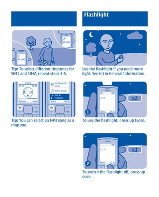 Flashlight



                                            2   SIM2




    1   SIM1



Tip: To select different ringtones for                 Use the flashlight if you need more
SIM1 and SIM2, repeat steps 3-5.                       light. See iii) in General Information.

            Song 1               My favourite
    01:10            01:18       songs

                                 Demo songs
                                 Use as

    Options          Back
                                 ringtone
                             Select         Back
                                                                  22:35
                                                                                     x2

                                                         1        Menu    Go to




Tip: You can select an MP3 song as a                   To use the flashlight, press up twice.
ringtone.




                                                                  22:35
                                                                                     x1

                                                         2        Menu    Go to




                                                       To switch the flashlight off, press up
                                                       once.




            Cyan Magenta Yellow Black
 