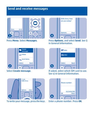 Send and receive messages


                                                             Hello Anna, how
                                                             are you today?




      Menu    Go to              Select   Exit

                                                             Options          Clear
  1                                                4

Press Menu. Select Messages.                     Press Options, and select Send. See i)
                                                 in General Information.

                  Create
                                                                      SIM1
                  message                                      1


                  Inbox                                               SIM2
                                                                  2


                  Sent items

              Select            Back                         Select           Back
  2                                                5

Select Create message.                           If asked, select which SIM card to use.
                                                 See v) in General Information.

                       abc
                  Hello Anna,
                                                             Phone number:



                  Options       Clear
                                                                        0123456789
                                                             OK               Clear
  3                                                6

To write your message, press the keys.           Enter a phone number. Press OK.




             Cyan Magenta Yellow Black
 
