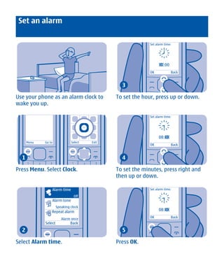 Set an alarm

                                                              Set alarm time:




                                                                    08
                                                                    08:00
                                                              OK            Back


                                                  3

Use your phone as an alarm clock to             To set the hour, press up or down.
wake you up.

                                                              Set alarm time:




                                                                    08:30
      Menu    Go to             Select   Exit
                                                              OK            Back


  1                                               4

Press Menu. Select Clock.                       To set the minutes, press right and
                                                then up or down.

                  Alarm time                                  Set alarm time:

                                  Off
                  Alarm tone
                       Speaking clock
                  Repeat alarm                                      08:30

                          Alarm once                          OK            Back
              Select            Back
  2                                               5

Select Alarm time.                              Press OK.




             Cyan Magenta Yellow Black
 