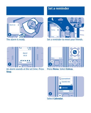 Set a reminder




   Alarm on


                                               Meeting



  6
                                               Postp.    Quit


The alarm is ready.                      Set a reminder to meet your friends.



                              08:30

                     Alarm!
                     08:30
                                               Menu             Go to          Select    Exit


              Stop        Snooze
  7                                        1

An alarm sounds at the set time. Press   Press Menu. Select Extras.
Stop.

                                                                    Spreadsheet
                                                                    Countd. tim.
                                                                                   Off

                                                                    Calendar

                                                                Select         Back
                                           2

                                         Select Calendar.




         Cyan Magenta Yellow Black
 