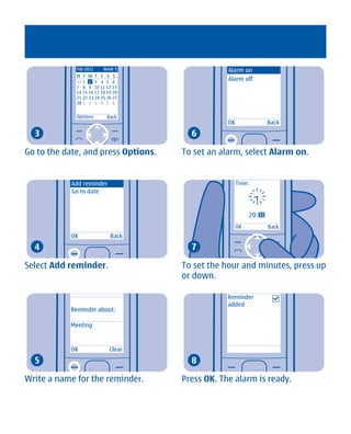 Feb 2011     Week 5                 Alarm on
             M T W T F S S
             31 1 2 3 4 5 6
                                                 Alarm off
             7 8 9 10 11 12 13
             14 15 16 17 18 19 20
             21 22 23 24 25 26 27
             28 1 2 3 4 5 6


             Options        Back
                                                 OK                Back
  3                                    6

Go to the date, and press Options.   To set an alarm, select Alarm on.


            Add reminder                              Time:
            Go to date


                                                           20:30
                                                      OK           Back
            OK               Back
  4                                    7

Select Add reminder.                 To set the hour and minutes, press up
                                     or down.

                                                 Reminder
                                                 added
           Reminder about:

           Meeting



           OK                Clear
  5                                    8

Write a name for the reminder.       Press OK. The alarm is ready.




       Cyan Magenta Yellow Black
 