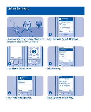 Listen to music


                                                                All songs

                                                                My favourite
                                                                songs
                                                                Demo songs

                                                          Select            Back
                                                3

Enjoy your music on the go. Make sure         Press Options. Select All songs.
a memory card is in your phone.

                                                               Root
                                                               Song 1
                                                               Song 2
                                                               Song 3
                                                               Song 4
      Menu    Go to           Select   Exit

                                                          Select            Back
  1                                             4

Press Menu. Select Music.                     Select a song.


                  Mp3 Music                               Play
                  player                                  Previous folder
                                                          Next folder
                  Radio
                                                          Add into My fav.
                                                          Use as ringtone

              Select          Back                        Select            Back
  2                                             5

Select Mp3 Music player.                      Press Options. Select Play.




             Cyan Magenta Yellow Black
 