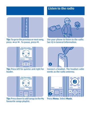Listen to the radio




Tip: To go to the previous or next song,    Use your phone to listen to the radio.
press or . To pause, press .                See ii) in General Information.

                Mp3 Music player
               00:00        00:00




               Options      Back


                                              1

Tip: Press left for quieter and right for   Connect a headset. The headset cable
louder.                                     works as the radio antenna.

                Mp3 Music player
               00:00        00:00




                                                  Menu   Go to     Select   Exit
               Options      Back


                                              2

Tip: Press down to add songs to the My      Press Menu. Select Music.
favourite songs playlist.




        Cyan Magenta Yellow Black
 