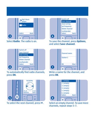 Mp3 Music                                 Switch off
               player                                    Save channel
                                                         Auto tuning
               Radio
                                                         Set frequency
                                                         Delete channel
                                                         Loudspeaker
            Select             Back                      Select         Back
  3                                             6

Select Radio. The radio is on.                To save the channel, press Options,
                                              and select Save channel.

            Switch off
            Save channel
                                                         Channel name:
            Auto tuning
            Set frequency                                Station 1
            Delete channel
            Loudspeaker
            Select         Back                          OK            Clear
  4                                             7

To automatically find radio channels,         Write a name for the channel, and
press OK.                                     press OK.

                         96.80 MHz                       1. (empty)
                                                         2. (empty)
                                                         3. (empty)
                                                         4. (empty)
                     95.20        97.60                  5. (empty)
                     Options      Back                   6. (empty)
                                                         Select        Back
  5                                             8

To select the next channel, press         .   Select an empty channel. To save more
                                              channels, repeat steps 5–7.




       Cyan Magenta Yellow Black
 