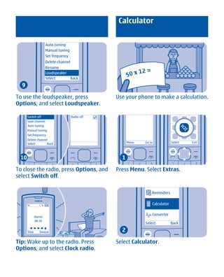 Calculator


                      Auto tuning
                      Manual tuning
                      Set frequency
                      Delete channel
                      Rename
                      Loudspeaker
                      Select         Back
  9

To use the loudspeaker, press                     Use your phone to make a calculation.
Options, and select Loudspeaker.

      Switch off                      Radio off
      Save channel
      Auto tuning
      Manual tuning
      Set frequency
      Delete channel
      Select        Back                                Menu   Go to            Select   Exit




 10                                                 1

To close the radio, press Options, and            Press Menu. Select Extras.
select Switch off.

                                                                   Reminders

                                                                   Calculator

                                                                   Converter
             Alarm!
             08:30
                                                               Select           Back

      Stop      Snooze                              2

Tip: Wake up to the radio. Press                  Select Calculator.
Options, and select Clock radio.




             Cyan Magenta Yellow Black
 