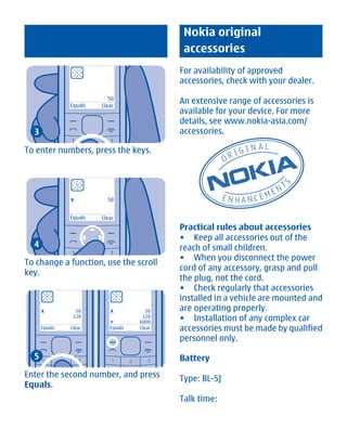 Nokia original
                                             accessories
                                            For availability of approved
                                            accessories, check with your dealer.

               Equals
                           50
                        Clear
                                            An extensive range of accessories is
                                            available for your device. For more
                                            details, see www.nokia-asia.com/
  3                                         accessories.

To enter numbers, press the keys.




               x          50


               Equals   Clear
                                            Practical rules about accessories
                                            • Keep all accessories out of the
  4                                         reach of small children.
                                            • When you disconnect the power
To change a function, use the scroll
                                            cord of any accessory, grasp and pull
key.
                                            the plug, not the cord.
                                            • Check regularly that accessories
                                            installed in a vehicle are mounted and
      x          50        x           50   are operating properly.
                120
                           =
                                     120
                                    6000
                                            • Installation of any complex car
      Equals   Clear       Equals   Clear   accessories must be made by qualified
                                            personnel only.

  5                                         Battery
Enter the second number, and press          Type: BL-5J
Equals.
                                            Talk time:




           Cyan Magenta Yellow Black
 