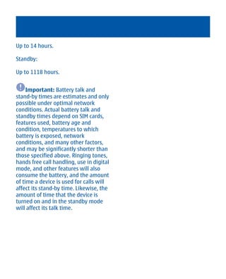 Up to 14 hours.

Standby:

Up to 1118 hours.


     Important: Battery talk and
stand-by times are estimates and only
possible under optimal network
conditions. Actual battery talk and
standby times depend on SIM cards,
features used, battery age and
condition, temperatures to which
battery is exposed, network
conditions, and many other factors,
and may be significantly shorter than
those specified above. Ringing tones,
hands free call handling, use in digital
mode, and other features will also
consume the battery, and the amount
of time a device is used for calls will
affect its stand-by time. Likewise, the
amount of time that the device is
turned on and in the standby mode
will affect its talk time.




        Cyan Magenta Yellow Black
 