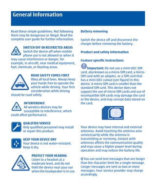 General information


Read these simple guidelines. Not following      Battery removing
them may be dangerous or illegal. Read the
complete user guide for further information.     Switch the device off and disconnect the
                                                 charger before removing the battery.
         SWITCH OFF IN RESTRICTED AREAS
         Switch the device off when mobile       Product and safety information
         phone use is not allowed or when it
may cause interference or danger, for            Feature specific instructions
example, in aircraft, near medical equipment,
fuel, chemicals, or blasting areas.                   Important: Do not use a mini-UICC SIM
                                                 card, also known as a micro-SIM card, a micro-
             ROAD SAFETY COMES FIRST             SIM card with an adapter, or a SIM card that
             Obey all local laws. Always keep    has a mini-UICC cutout (see figure) in this
             your hands free to operate the      device. A micro SIM card is smaller than the
             vehicle while driving. Your first   standard SIM card. This device does not
             consideration while driving         support the use of micro-SIM cards and use of
should be road safety.                           incompatible SIM cards may damage the card
                                                 or the device, and may corrupt data stored on
         INTERFERENCE                            the card.
         All wireless devices may be
         susceptible to interference, which
could affect performance.

        QUALIFIED SERVICE
        Only qualified personnel may install     Your device may have internal and external
        or repair this product.                  antennas. Avoid touching the antenna area
                                                 unnecessarily while the antenna is
        KEEP YOUR DEVICE DRY                     transmitting or receiving. Contact with
        Your device is not water-resistant.      antennas affects the communication quality
        Keep it dry.                             and may cause a higher power level during
                                                 operation and may reduce the battery life.
              PROTECT YOUR HEARING
              Listen to a headset at a           i) You can send text messages that are longer
              moderate level, and do not         than the character limit for a single message.
              hold the device near your ear      Longer messages are sent as two or more
              when the loudspeaker is in use.    messages. Your service provider may charge
                                                 accordingly.




         Cyan Magenta Yellow Black
 