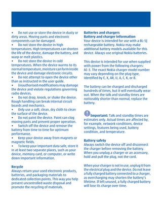 • Do not use or store the device in dusty or      Batteries and chargers
dirty areas. Moving parts and electronic          Battery and charger information
components can be damaged.                        Your device is intended for use with a BL-5J
• Do not store the device in high                 rechargeable battery. Nokia may make
temperatures. High temperatures can shorten       additional battery models available for this
the life of the device, damage the battery, and   device. Always use original Nokia batteries.
warp or melt plastics.
• Do not store the device in cold                 This device is intended for use when supplied
temperatures. When the device warms to its        with power from the following chargers:
normal temperature, moisture can form inside      AC-3. The exact Nokia charger model number
the device and damage electronic circuits.        may vary depending on the plug type,
• Do not attempt to open the device other         identified by E, X, AR, U, A, C, K, or B.
than as instructed in the user guide.
• Unauthorised modifications may damage           The battery can be charged and discharged
the device and violate regulations governing      hundreds of times, but it will eventually wear
radio devices.                                    out. When the talk and standby times are
• Do not drop, knock, or shake the device.        noticeably shorter than normal, replace the
Rough handling can break internal circuit         battery.
boards and mechanics.
• Only use a soft, clean, dry cloth to clean
the surface of the device.
                                                       Important: Talk and standby times are
• Do not paint the device. Paint can clog
                                                  estimates only. Actual times are affected by,
moving parts and prevent proper operation.
                                                  for example, network conditions, device
• Switch off the device and remove the
                                                  settings, features being used, battery
battery from time to time for optimum
                                                  condition, and temperature.
performance.
• Keep your device away from magnets or
magnetic fields.                                  Battery safety
• To keep your important data safe, store it      Always switch the device off and disconnect
in at least two separate places, such as your     the charger before removing the battery.
device, memory card, or computer, or write        When you unplug a charger or an accessory,
down important information.                       hold and pull the plug, not the cord.

Recycle                                           When your charger is not in use, unplug it from
Always return your used electronic products,      the electrical plug and the device. Do not leave
batteries, and packaging materials to             a fully charged battery connected to a charger,
dedicated collection points. This way you help    as overcharging may shorten the battery’s
prevent uncontrolled waste disposal and           lifetime. If left unused, a fully charged battery
promote the recycling of materials.               will lose its charge over time.




         Cyan Magenta Yellow Black
 