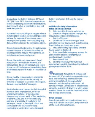 Always keep the battery between 15°C and            battery or charger. Only use the charger
25°C (59°F and 77°F). Extreme temperatures          indoors.
reduce the capacity and lifetime of the battery.
A device with a hot or cold battery may not         Additional safety information
work temporarily.                                   Make an emergency call
                                                    1. Make sure the device is switched on.
Accidental short-circuiting can happen when a       2. Check for adequate signal strength. You
metallic object touches the metal strips on the     may also need to do the following:
battery, for example, if you carry a spare          • Insert a SIM card.
battery in your pocket. Short-circuiting may        • Deactivate call restrictions you have
damage the battery or the connecting object.        activated for your device, such as call barring,
                                                    fixed dialling, or closed user group.
Do not dispose of batteries in a fire as they may   3. Press the end key repeatedly, until the
explode. Dispose of batteries according to          home screen is displayed.
local regulations. Recycle when possible. Do        4. Enter the official emergency number for
not dispose as household waste.                     your present location. Emergency call
                                                    numbers vary by location.
Do not dismantle, cut, open, crush, bend,           5. Press the call key.
puncture, or shred cells or batteries. If a         6. Give the necessary information as
battery leaks, do not let battery liquid touch      accurately as possible. Do not end the call until
skin or eyes. If this happens, immediately flush    given permission to do so.
the affected areas with water, or seek medical
help.
                                                         Important: Activate both cellular and
Do not modify, remanufacture, attempt to            internet calls, if your device supports internet
insert foreign objects into the battery, or         calls. The device may attempt to make
immerse or expose it to water or other liquids.     emergency calls both through cellular
Batteries may explode if damaged.                   networks and through your internet call
                                                    service provider. Connections in all conditions
                                                    cannot be guaranteed. Never rely solely on any
Use the battery and charger for their intended
                                                    wireless device for essential communications
purposes only. Improper use, or use of
                                                    like medical emergencies.
unapproved batteries or incompatible
chargers may present a risk of fire, explosion,
or other hazard, and may invalidate any             Small children
approval or warranty. If you believe the            Your device and its accessories are not toys.
battery or charger is damaged, take it to a         They may contain small parts. Keep them out
service centre for inspection before                of the reach of small children.
continuing to use it. Never use a damaged




         Cyan Magenta Yellow Black
 