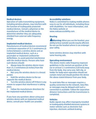 Medical devices                                  Accessibility solutions
Operation of radio transmitting equipment,       Nokia is committed to making mobile phones
including wireless phones, may interfere with    easy to use for all individuals, including those
the function of inadequately protected           with disabilities. For more information, visit
medical devices. Consult a physician or the      the Nokia website at
manufacturer of the medical device to            www.nokiaaccessibility.com.
determine whether they are adequately
shielded from external radio frequency           Hearing
energy.
                                                     Warning: When you use the headset, your
Implanted medical devices                        ability to hear outside sounds may be affected.
Manufacturers of medical devices recommend       Do not use the headset where it can endanger
a minimum separation of 15.3 centimetres (6      your safety.
inches) between a wireless device and an
implanted medical device, such as a              Some wireless devices may interfere with
pacemaker or implanted cardioverter              some hearing aids.
defibrillator, to avoid potential interference
with the medical device. Persons who have        Operating environment
such devices should:                             This device meets radio frequency exposure
• Always keep the wireless device more           guidelines in the normal use position at the
than 15.3 centimetres (6 inches) from the        ear or at least 1.5 centimetres (5/8 inch) away
medical device.                                  from the body. Any carry case, belt clip, or
• Not carry the wireless device in a breast      holder for body-worn operation should not
pocket.                                          contain metal and should position the device
• Hold the wireless device to the ear            the above-stated distance from your body.
opposite the medical device.
• Turn the wireless device off if there is any   To send data files or messages requires a
reason to suspect that interference is taking    quality connection to the network. Data files
place.                                           or messages may be delayed until such a
• Follow the manufacturer directions for         connection is available. Follow the separation
the implanted medical device.                    distance instructions until the transmission is
                                                 completed.
If you have any questions about using your
wireless device with an implanted medical        Vehicles
device, consult your health care provider.       Radio signals may affect improperly installed
                                                 or inadequately shielded electronic systems in
                                                 motor vehicles such as electronic fuel
                                                 injection, electronic antilock braking,




         Cyan Magenta Yellow Black
 