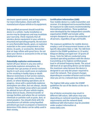 electronic speed control, and air bag systems.    Certification information (SAR)
For more information, check with the              Your mobile device is a radio transmitter and
manufacturer of your vehicle or its equipment.    receiver. It is designed not to exceed the limits
                                                  for exposure to radio waves recommended by
Only qualified personnel should install the       international guidelines. These guidelines
device in a vehicle. Faulty installation or       were developed by the independent scientific
service may be dangerous and may invalidate       organisation ICNIRP and include safety
your warranty. Check regularly that all           margins designed to assure the protection of
wireless device equipment in your vehicle is      all persons, regardless of age and health.
mounted and operating properly. Do not store
or carry flammable liquids, gases, or explosive   The exposure guidelines for mobile devices
materials in the same compartment as the          employ a unit of measurement known as the
device, its parts, or accessories. Remember       Specific Absorption Rate or SAR. The SAR limit
that air bags inflate with great force. Do not    stated in the ICNIRP guidelines is 2.0 watts/
place your device or accessories in the air bag   kilogram (W/kg) averaged over 10 grams of
deployment area.                                  tissue. Tests for SAR are conducted using
                                                  standard operating positions with the device
Potentially explosive environments                transmitting at its highest certified power
Switch off your device in any area with a         level in all tested frequency bands. The actual
potentially explosive atmosphere, for             SAR level of an operating device can be below
example near gas pumps at service stations.       the maximum value because the device is
Sparks in such areas could cause an explosion     designed to use only the power required to
or fire resulting in bodily injury or death.      reach the network. That amount changes
Observe restrictions in fuel service stations,    depending on a number of factors such as how
storage, and distribution areas; chemical         close you are to a network base station.
plants; or where blasting operations are in
progress. Areas with a potentially explosive      The highest SAR value under the ICNIRP
atmosphere are often, but not always, clearly     guidelines for use of the device at the ear is
marked. They include areas where you would        1.28 W/kg.
be advised to turn off your vehicle engine,
below deck on boats, chemical transfer or         Use of device accessories may result in
storage facilities and where the air contains     different SAR values. SAR values may vary
chemicals or particles such as grain, dust, or    depending on national reporting and testing
metal powders. You should check with the          requirements and the network band.
manufacturers of vehicles using liquefied         Additional SAR information may be provided
petroleum gas (such as propane or butane) to      under product information at
determine if this device can be safely used in    www.nokia.com.
their vicinity.




         Cyan Magenta Yellow Black
 