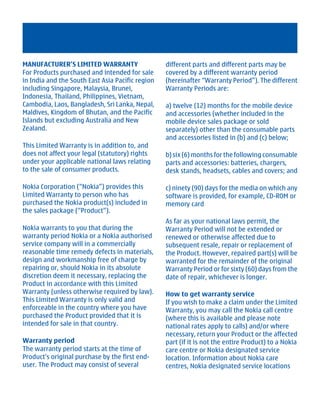 MANUFACTURER’S LIMITED WARRANTY                   different parts and different parts may be
For Products purchased and intended for sale      covered by a different warranty period
in India and the South East Asia Pacific region   (hereinafter “Warranty Period”). The different
including Singapore, Malaysia, Brunei,            Warranty Periods are:
Indonesia, Thailand, Philippines, Vietnam,
Cambodia, Laos, Bangladesh, Sri Lanka, Nepal,     a) twelve (12) months for the mobile device
Maldives, Kingdom of Bhutan, and the Pacific      and accessories (whether included in the
Islands but excluding Australia and New           mobile device sales package or sold
Zealand.                                          separately) other than the consumable parts
                                                  and accessories listed in (b) and (c) below;
This Limited Warranty is in addition to, and
does not affect your legal (statutory) rights     b) six (6) months for the following consumable
under your applicable national laws relating      parts and accessories: batteries, chargers,
to the sale of consumer products.                 desk stands, headsets, cables and covers; and

Nokia Corporation (“Nokia”) provides this         c) ninety (90) days for the media on which any
Limited Warranty to person who has                software is provided, for example, CD-ROM or
purchased the Nokia product(s) included in        memory card
the sales package (“Product”).
                                                  As far as your national laws permit, the
Nokia warrants to you that during the             Warranty Period will not be extended or
warranty period Nokia or a Nokia authorised       renewed or otherwise affected due to
service company will in a commercially            subsequent resale, repair or replacement of
reasonable time remedy defects in materials,      the Product. However, repaired part(s) will be
design and workmanship free of charge by          warranted for the remainder of the original
repairing or, should Nokia in its absolute        Warranty Period or for sixty (60) days from the
discretion deem it necessary, replacing the       date of repair, whichever is longer.
Product in accordance with this Limited
Warranty (unless otherwise required by law).      How to get warranty service
This Limited Warranty is only valid and           If you wish to make a claim under the Limited
enforceable in the country where you have         Warranty, you may call the Nokia call centre
purchased the Product provided that it is         (where this is available and please note
intended for sale in that country.                national rates apply to calls) and/or where
                                                  necessary, return your Product or the affected
Warranty period                                   part (if it is not the entire Product) to a Nokia
The warranty period starts at the time of         care centre or Nokia designated service
Product's original purchase by the first end-     location. Information about Nokia care
user. The Product may consist of several          centres, Nokia designated service locations




         Cyan Magenta Yellow Black
 