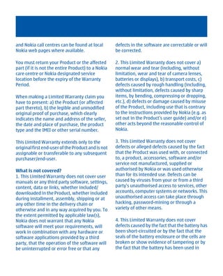 and Nokia call centres can be found at local        defects in the software are correctable or will
Nokia web pages where available.                    be corrected.

You must return your Product or the affected        2. This Limited Warranty does not cover a)
part (if it is not the entire Product) to a Nokia   normal wear and tear (including, without
care centre or Nokia designated service             limitation, wear and tear of camera lenses,
location before the expiry of the Warranty          batteries or displays), b) transport costs, c)
Period.                                             defects caused by rough handling (including,
                                                    without limitation, defects caused by sharp
When making a Limited Warranty claim you            items, by bending, compressing or dropping,
have to present: a) the Product (or affected        etc.), d) defects or damage caused by misuse
part thereto), b) the legible and unmodified        of the Product, including use that is contrary
original proof of purchase, which clearly           to the instructions provided by Nokia (e.g. as
indicates the name and address of the seller,       set out in the Product's user guide) and/or e)
the date and place of purchase, the product         other acts beyond the reasonable control of
type and the IMEI or other serial number.           Nokia.

This Limited Warranty extends only to the           3. This Limited Warranty does not cover
original first end-user of the Product and is not   defects or alleged defects caused by the fact
assignable or transferable to any subsequent        that the Product was used with, or connected
purchaser/end-user.                                 to, a product, accessories, software and/or
                                                    service not manufactured, supplied or
What is not covered?                                authorised by Nokia or was used otherwise
1. This Limited Warranty does not cover user        than for its intended use. Defects can be
manuals or any third party software, settings,      caused by viruses from your or from a third
content, data or links, whether included/           party's unauthorised access to services, other
downloaded in the Product, whether included         accounts, computer systems or networks. This
during installment, assembly, shipping or at        unauthorised access can take place through
any other time in the delivery chain or             hacking, password-mining or through a
otherwise and in any way acquired by you. To        variety of other means.
the extent permitted by applicable law(s),
Nokia does not warrant that any Nokia               4. This Limited Warranty does not cover
software will meet your requirements, will          defects caused by the fact that the battery has
work in combination with any hardware or            been short-circuited or by the fact that the
software applications provided by a third           seals of the battery enclosure or the cells are
party, that the operation of the software will      broken or show evidence of tampering or by
be uninterrupted or error free or that any          the fact that the battery has been used in




          Cyan Magenta Yellow Black
 