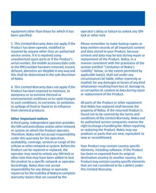 equipment other than those for which it has         operator's delay or failure to unlock any SIM-
been specified.                                     lock or other lock.

5. This Limited Warranty does not apply if the      Please remember to make backup copies or
Product has been opened, modified or                keep written records of all important content
repaired by anyone other than an authorised         and data stored in your Product, because
service centre, if it is repaired using             content and data may be lost during repair or
unauthorised spare parts or if the Product’s        replacement of the Product. Nokia, in a
serial number, the mobile accessory date code       manner consistent with the provisions of the
or the IMEI number has been removed, erased,        section entitled “Limitation of Nokia's
defaced, altered or are illegible in any way and    Liability” below, to the extent permitted by
this shall be determined in the sole discretion     applicable law(s), shall not under any
of Nokia.                                           circumstances be liable, either expressly or
                                                    implied, for any damages or losses of any kind
6. This Limited Warranty does not apply if the      whatsoever resulting from loss of, damage to,
Product has been exposed to moisture, to            or corruption of, content or data during repair
dampness or to extreme thermal or                   or replacement of the Product.
environmental conditions or to rapid changes
in such conditions, to corrosion, to oxidation,     All parts of the Product or other equipment
to spillage of food or liquid or to influence       that Nokia has replaced shall become the
from chemical products.                             property of Nokia. If the returned Product is
                                                    found not to be covered by the terms and
Other important notices                             conditions of the Limited Warranty, Nokia and
A third party, independent operator provides        its authorised service companies reserve the
the SIM card and cellular and/or other network      right to charge a handling fee. When repairing
or system on which the Product operates.            or replacing the Product, Nokia may use
Therefore, Nokia will not accept responsibility     products or parts that are new, equivalent to
under this warranty for the operation,              new or reconditioned.
availability, coverage, services or range of the
cellular or other network or system. Before the     Your Product may contain country specific
Product can be repaired or replaced, the            elements, including software. If the Product
operator may need to unlock any SIM-lock or         has been re-exported from its original
other lock that may have been added to lock         destination country to another country, the
the product to a specific network or operator.      Product may contain country specific elements
Accordingly, Nokia does not accept                  that are not considered to be a defect under
responsibility for any delays in warranty           this Limited Warranty.
repairs or for the inability of Nokia to complete
warranty repairs that are caused by the




         Cyan Magenta Yellow Black
 